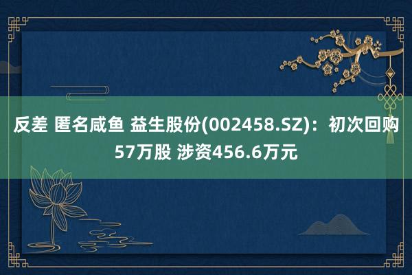 反差 匿名咸鱼 益生股份(002458.SZ)：初次回购57万股 涉资456.6万元