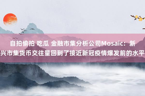 自拍偷拍 吃瓜 金融市集分析公司Mosaic：新兴市集货币交往量回到了接近新冠疫情爆发前的水平