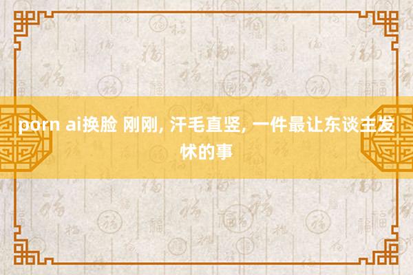 porn ai换脸 刚刚， 汗毛直竖， 一件最让东谈主发怵的事