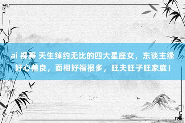 ai 裸舞 天生绰约无比的四大星座女，东谈主缘好心善良，面相好福报多，旺夫旺子旺家庭！