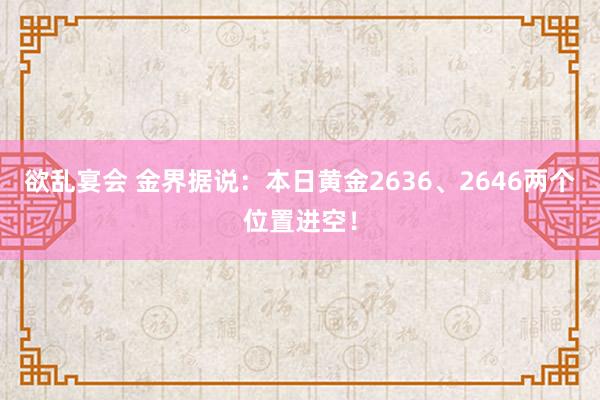 欲乱宴会 金界据说：本日黄金2636、2646两个位置进空！