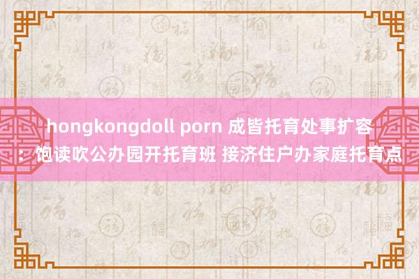 hongkongdoll porn 成皆托育处事扩容：饱读吹公办园开托育班 接济住户办家庭托育点