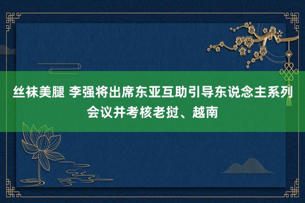 丝袜美腿 李强将出席东亚互助引导东说念主系列会议并考核老挝、越南