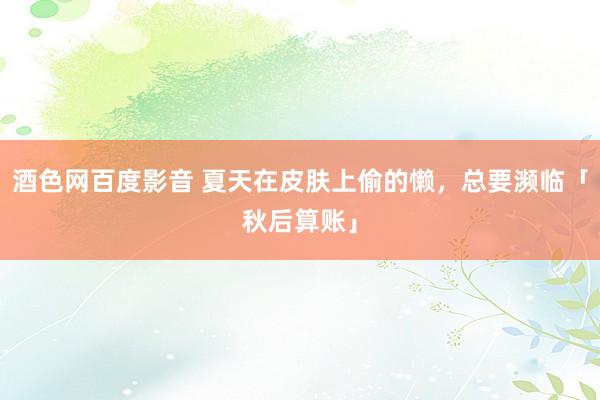 酒色网百度影音 夏天在皮肤上偷的懒，总要濒临「秋后算账」