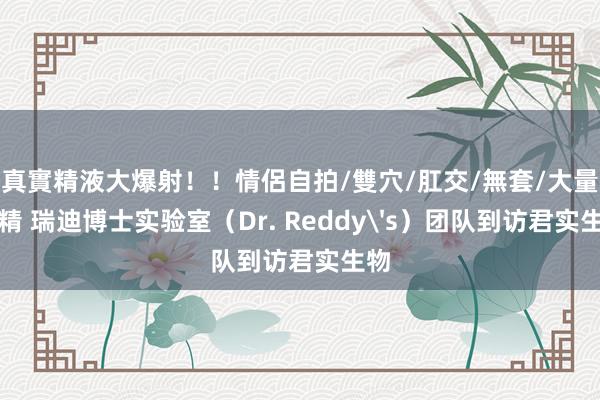 真實精液大爆射！！情侶自拍/雙穴/肛交/無套/大量噴精 瑞迪博士实验室（Dr. Reddy's）团队到访君实生物