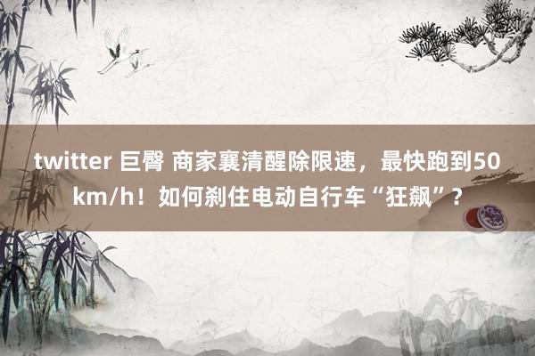 twitter 巨臀 商家襄清醒除限速，最快跑到50km/h！如何刹住电动自行车“狂飙”？