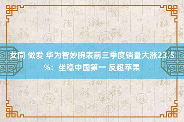 女同 做爱 华为智妙腕表前三季度销量大涨23.5%：坐稳中国第一 反超苹果