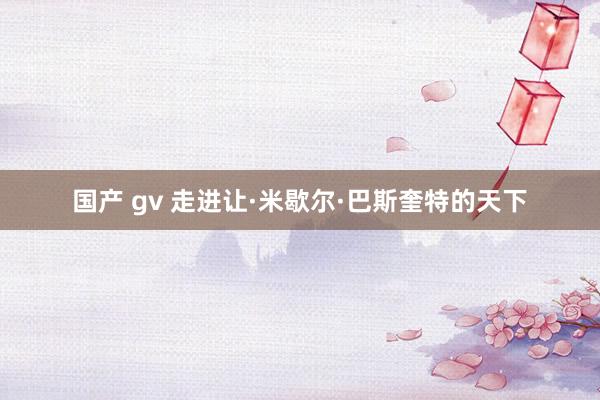 国产 gv 走进让·米歇尔·巴斯奎特的天下