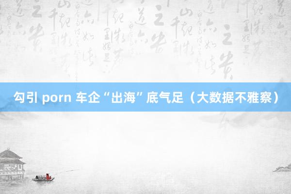 勾引 porn 车企“出海”底气足（大数据不雅察）