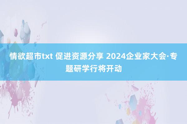 情欲超市txt 促进资源分享 2024企业家大会·专题研学行将开动