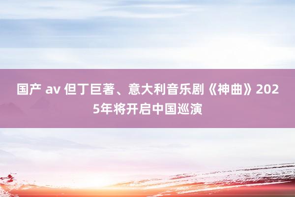 国产 av 但丁巨著、意大利音乐剧《神曲》2025年将开启中国巡演