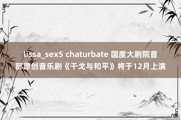 lissa_sex5 chaturbate 国度大剧院首部原创音乐剧《干戈与和平》将于12月上演