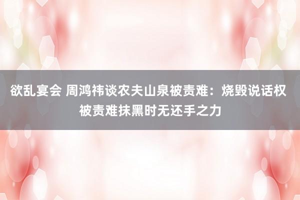 欲乱宴会 周鸿祎谈农夫山泉被责难：烧毁说话权 被责难抹黑时无还手之力
