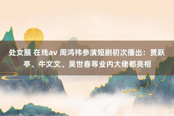 处女膜 在线av 周鸿祎参演短剧初次播出：贾跃亭、牛文文、吴世春等业内大佬都亮相