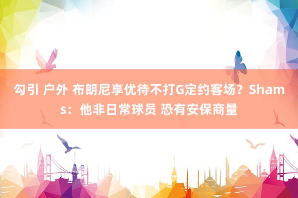 勾引 户外 布朗尼享优待不打G定约客场？Shams：他非日常球员 恐有安保商量