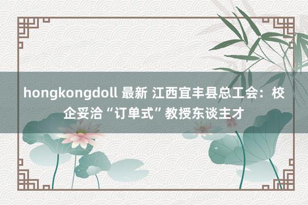 hongkongdoll 最新 江西宜丰县总工会：校企妥洽“订单式”教授东谈主才