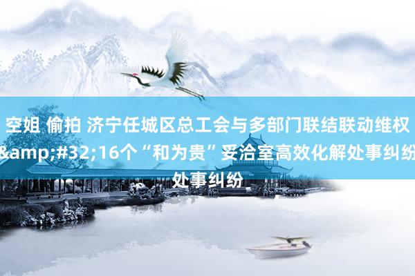 空姐 偷拍 济宁任城区总工会与多部门联结联动维权&#32;16个“和为贵”妥洽室高效化解处事纠纷