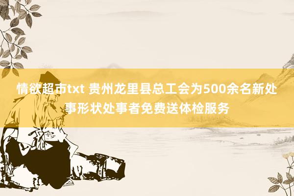 情欲超市txt 贵州龙里县总工会为500余名新处事形状处事者免费送体检服务