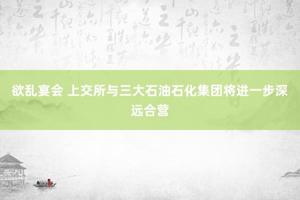 欲乱宴会 上交所与三大石油石化集团将进一步深远合营