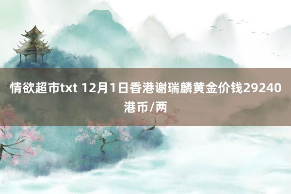 情欲超市txt 12月1日香港谢瑞麟黄金价钱29240港币/两