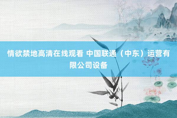 情欲禁地高清在线观看 中国联通（中东）运营有限公司设备