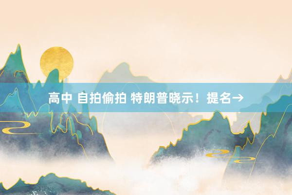 高中 自拍偷拍 特朗普晓示！提名→