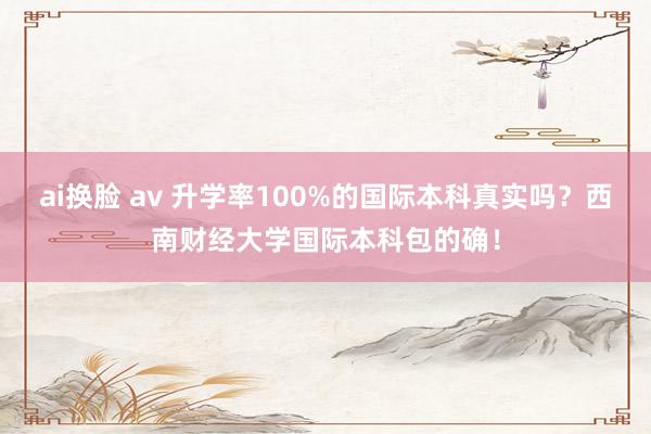 ai换脸 av 升学率100%的国际本科真实吗？西南财经大学国际本科包的确！