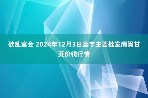 欲乱宴会 2024年12月3日寰宇主要批发阛阓甘蔗价钱行情