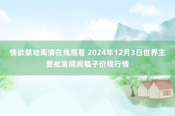 情欲禁地高清在线观看 2024年12月3日世界主要批发阛阓瓠子价钱行情