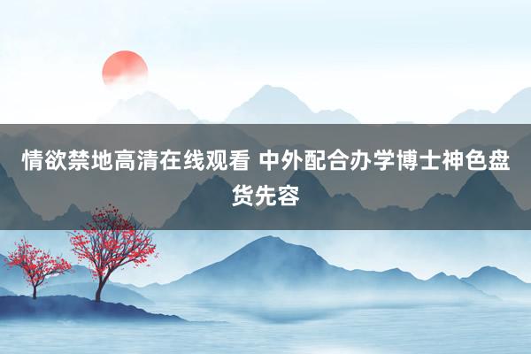 情欲禁地高清在线观看 中外配合办学博士神色盘货先容
