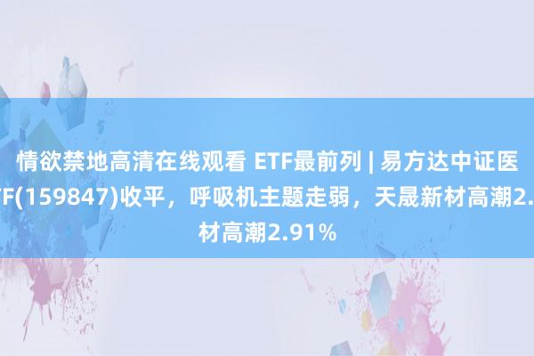 情欲禁地高清在线观看 ETF最前列 | 易方达中证医疗ETF(159847)收平，呼吸机主题走弱，天晟新材高潮2.91%