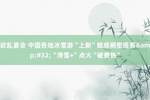 欲乱宴会 中国各地冰雪游“上新”眩惑稠密搭客&#32;“滑雪+”点火“破费热”