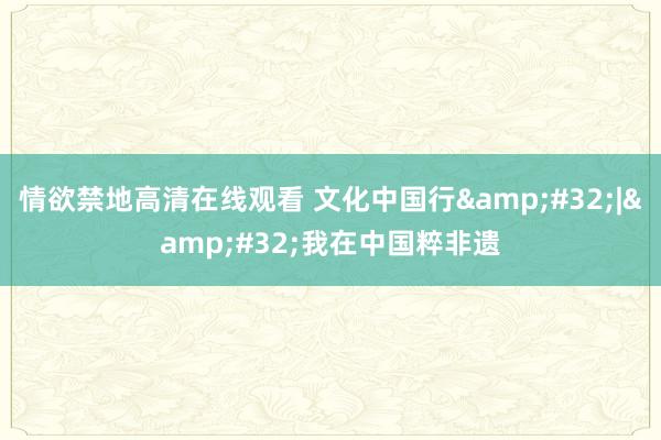 情欲禁地高清在线观看 文化中国行&#32;|&#32;我在中国粹非遗