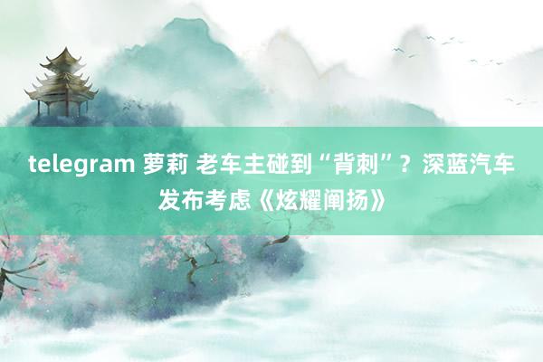 telegram 萝莉 老车主碰到“背刺”？深蓝汽车发布考虑《炫耀阐扬》
