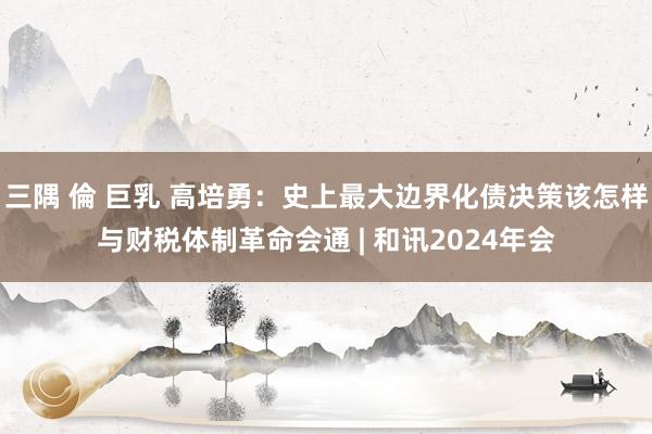 三隅 倫 巨乳 高培勇：史上最大边界化债决策该怎样与财税体制革命会通 | 和讯2024年会