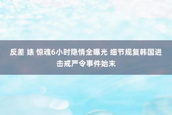 反差 婊 惊魂6小时隐情全曝光 细节规复韩国进击戒严令事件始末