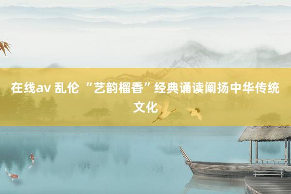 在线av 乱伦 “艺韵榴香”经典诵读阐扬中华传统文化
