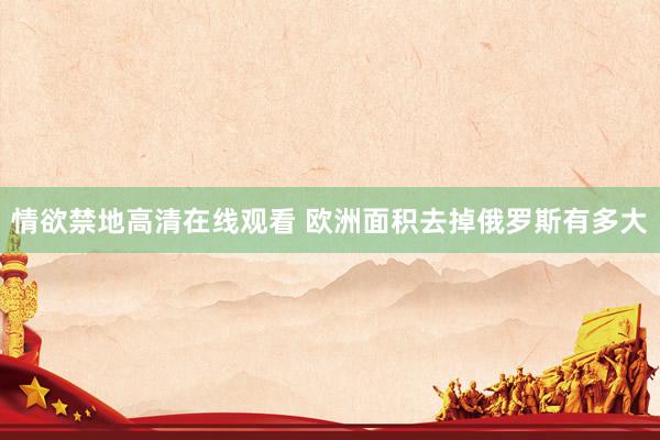 情欲禁地高清在线观看 欧洲面积去掉俄罗斯有多大