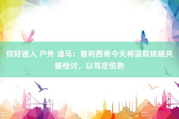你好迷人 户外 迪马：普利西奇今天将汲取核磁共振检讨，以笃定伤势