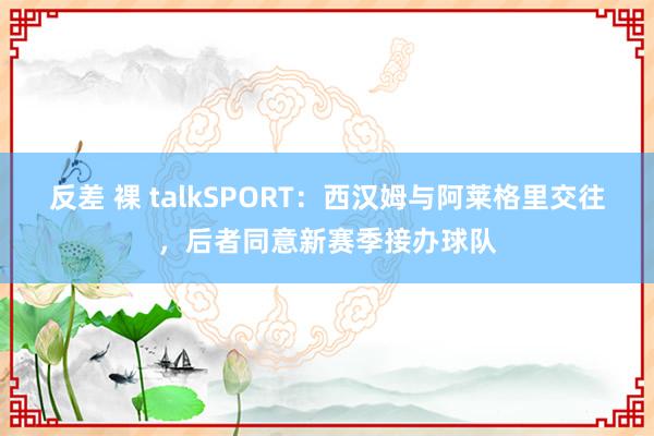 反差 裸 talkSPORT：西汉姆与阿莱格里交往，后者同意新赛季接办球队