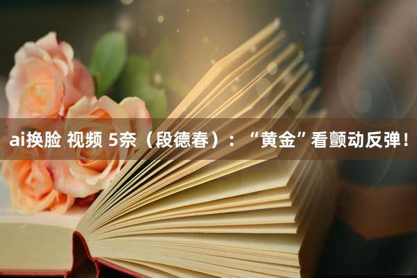 ai换脸 视频 5奈（段德春）：“黄金”看颤动反弹！
