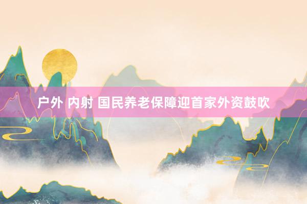 户外 内射 国民养老保障迎首家外资鼓吹