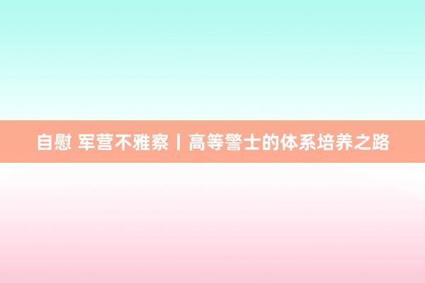 自慰 军营不雅察丨高等警士的体系培养之路