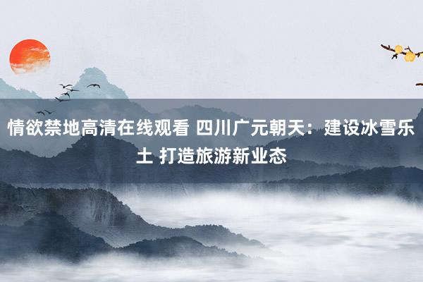 情欲禁地高清在线观看 四川广元朝天：建设冰雪乐土 打造旅游新业态