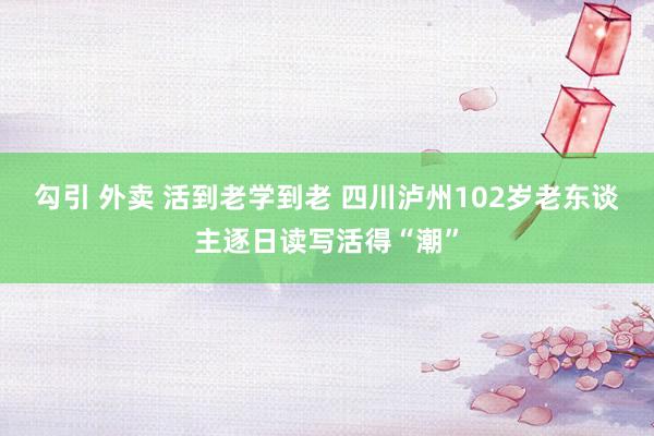 勾引 外卖 活到老学到老 四川泸州102岁老东谈主逐日读写活得“潮”