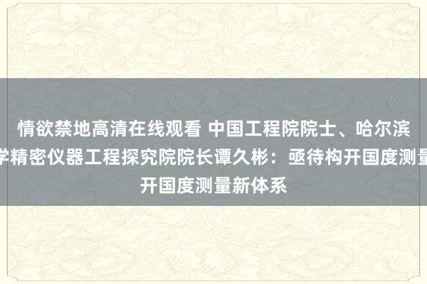 情欲禁地高清在线观看 中国工程院院士、哈尔滨工业大学精密仪器工程探究院院长谭久彬：亟待构开国度测量新体系