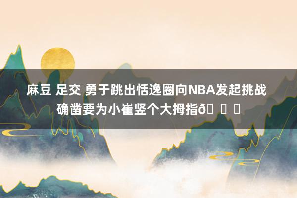麻豆 足交 勇于跳出恬逸圈向NBA发起挑战 确凿要为小崔竖个大拇指👍