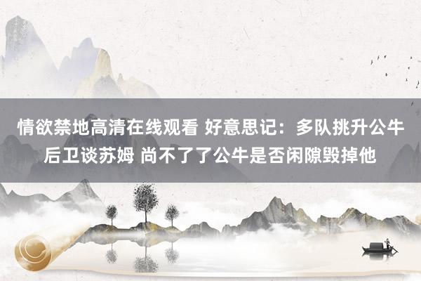 情欲禁地高清在线观看 好意思记：多队挑升公牛后卫谈苏姆 尚不了了公牛是否闲隙毁掉他