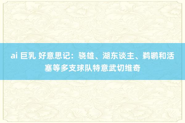 ai 巨乳 好意思记：骁雄、湖东谈主、鹈鹕和活塞等多支球队特意武切维奇
