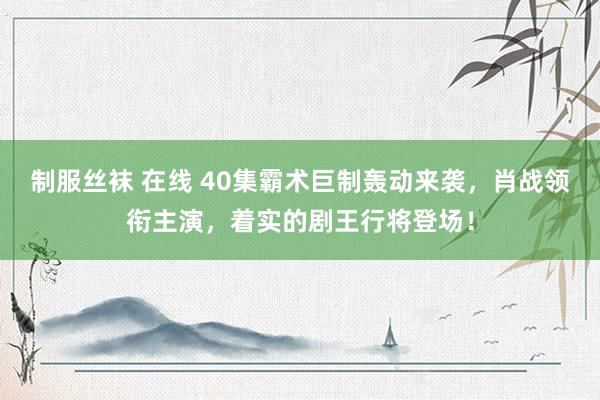 制服丝袜 在线 40集霸术巨制轰动来袭，肖战领衔主演，着实的剧王行将登场！